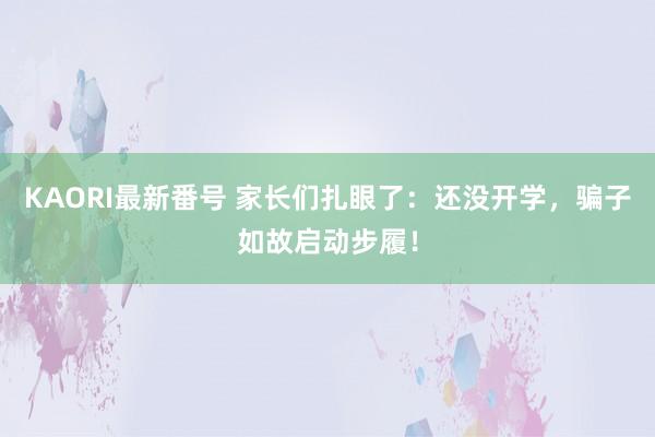 KAORI最新番号 家长们扎眼了:还没开学,骗子如故启动步履!
