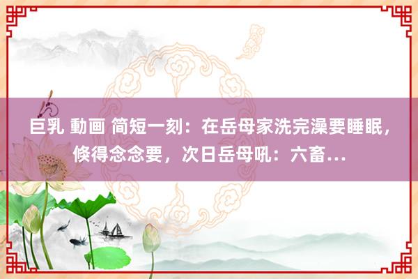 巨乳 動画 简短一刻：在岳母家洗完澡要睡眠，倏得念念要，次日岳母吼：六畜…