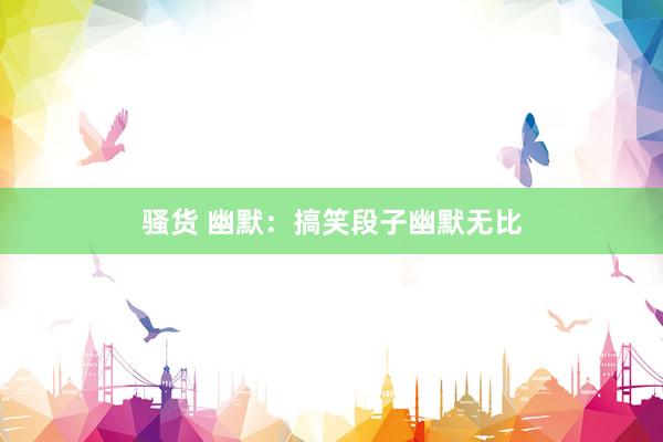 骚货 幽默：搞笑段子幽默无比