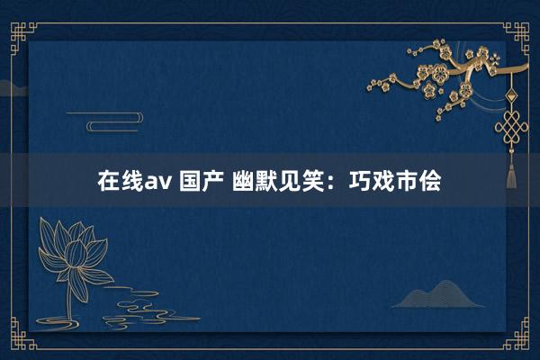 在线av 国产 幽默见笑：巧戏市侩