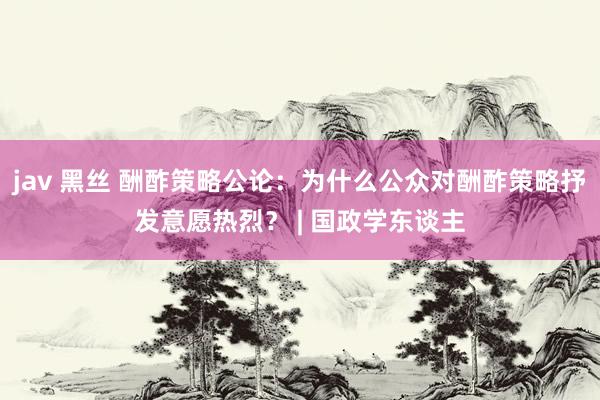 jav 黑丝 酬酢策略公论：为什么公众对酬酢策略抒发意愿热烈？ | 国政学东谈主