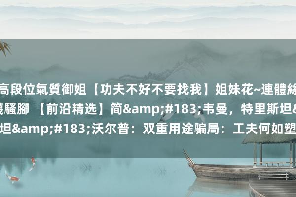高段位氣質御姐【功夫不好不要找我】姐妹花~連體絲襪~大奶晃動~絲襪騷腳 【前沿精选】简&#183;韦曼，特里斯坦&#183;沃尔普：双重用途骗局：工夫何如塑造外洋联系中的协作