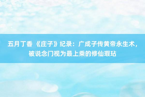 五月丁香 《庄子》纪录：广成子传黄帝永生术，被说念门视为最上乘的修仙瑕玷