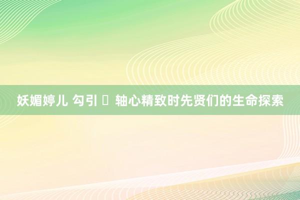 妖媚婷儿 勾引 ​轴心精致时先贤们的生命探索