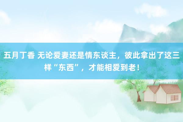 五月丁香 无论爱妻还是情东谈主，彼此拿出了这三样“东西”，才能相爱到老！