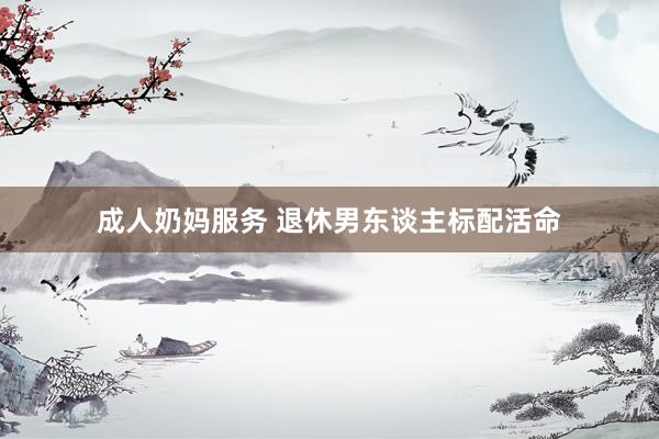 成人奶妈服务 退休男东谈主标配活命
