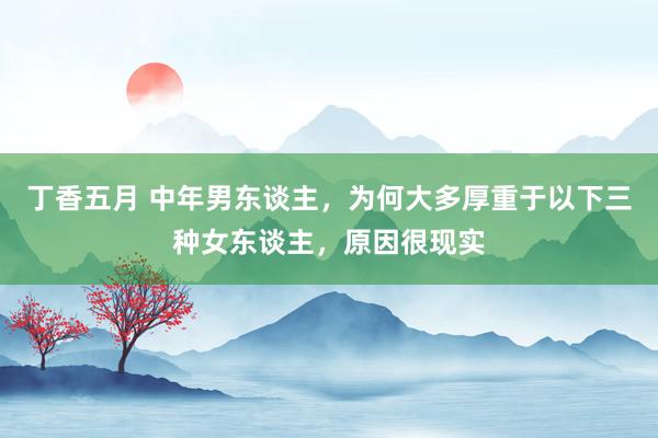 丁香五月 中年男东谈主，为何大多厚重于以下三种女东谈主，原因很现实