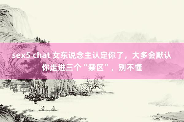 sex5 chat 女东说念主认定你了，大多会默认你走进三个“禁区”，别不懂