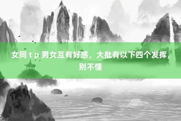 女同 t p 男女互有好感，大批有以下四个发挥，别不懂