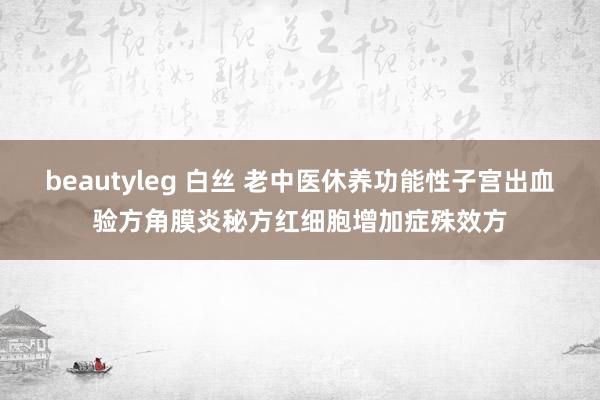 beautyleg 白丝 老中医休养功能性子宫出血验方角膜炎秘方红细胞增加症殊效方