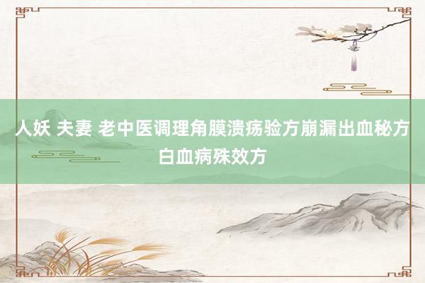 人妖 夫妻 老中医调理角膜溃疡验方崩漏出血秘方白血病殊效方