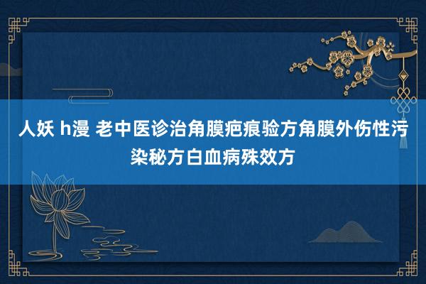 人妖 h漫 老中医诊治角膜疤痕验方角膜外伤性污染秘方白血病殊效方