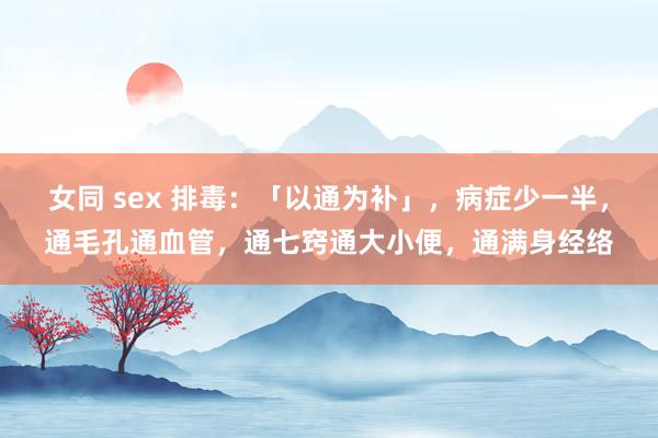 女同 sex 排毒：「以通为补」，病症少一半，通毛孔通血管，通七窍通大小便，通满身经络