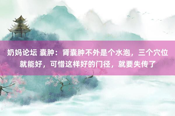 奶妈论坛 囊肿：肾囊肿不外是个水泡，三个穴位就能好，可惜这样好的门径，就要失传了