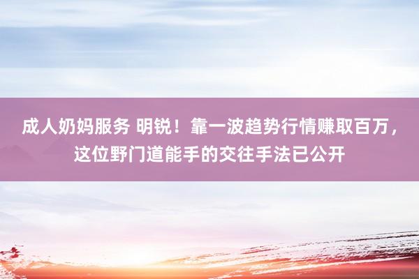 成人奶妈服务 明锐！靠一波趋势行情赚取百万，这位野门道能手的交往手法已公开
