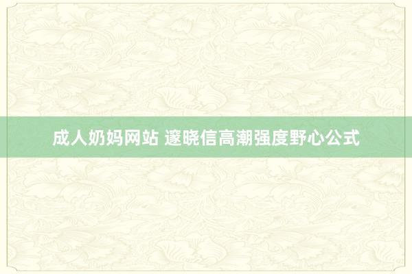 成人奶妈网站 邃晓信高潮强度野心公式