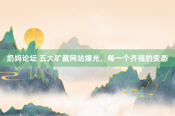 奶妈论坛 五大矿藏网站爆光，每一个齐强的变态