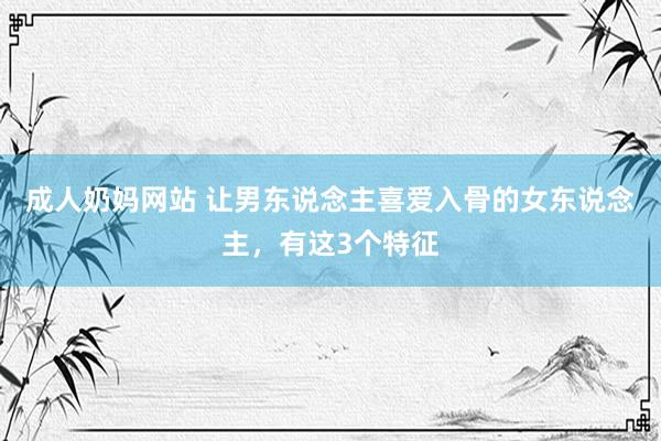 成人奶妈网站 让男东说念主喜爱入骨的女东说念主，有这3个特征