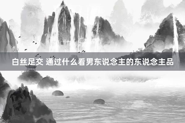 白丝足交 通过什么看男东说念主的东说念主品