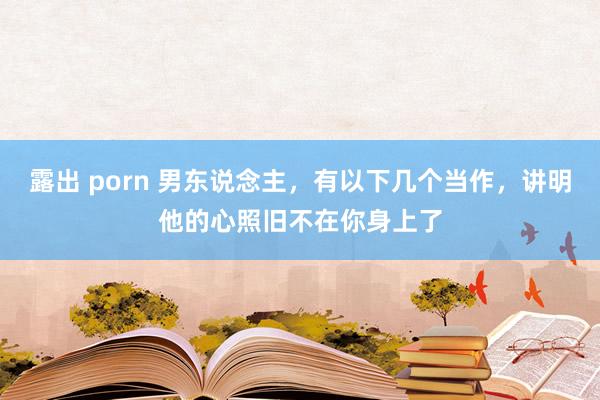 露出 porn 男东说念主，有以下几个当作，讲明他的心照旧不在你身上了