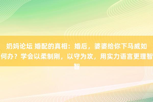 奶妈论坛 婚配的真相：婚后，婆婆给你下马威如何办？学会以柔制刚，以守为攻，用实力语言更理智