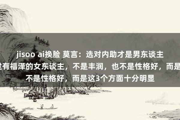 jisoo ai换脸 莫言：选对内助才是男东谈主的顶级投资，信得过有福泽的女东谈主，不是丰润，也不是性格好，而是这3个方面十分明显