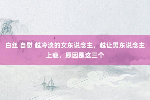 白丝 自慰 越冷淡的女东说念主，越让男东说念主上瘾，原因是这三个