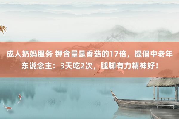 成人奶妈服务 钾含量是香菇的17倍，提倡中老年东说念主：3天吃2次，腿脚有力精神好！