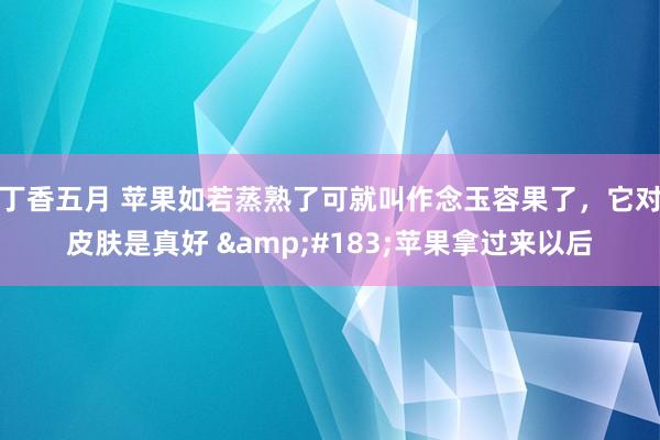 丁香五月 苹果如若蒸熟了可就叫作念玉容果了，它对皮肤是真好 &#183;苹果拿过来以后