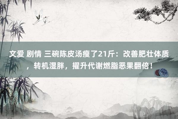 文爱 剧情 三碗陈皮汤瘦了21斤：改善肥壮体质，转机湿胖，擢升代谢燃脂恶果翻倍！