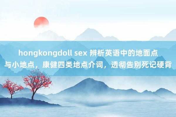 hongkongdoll sex 辨析英语中的地面点与小地点，康健四类地点介词，透彻告别死记硬背