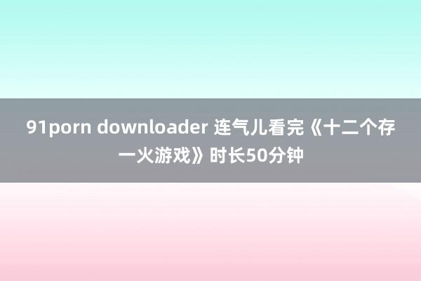 91porn downloader 连气儿看完《十二个存一火游戏》时长50分钟