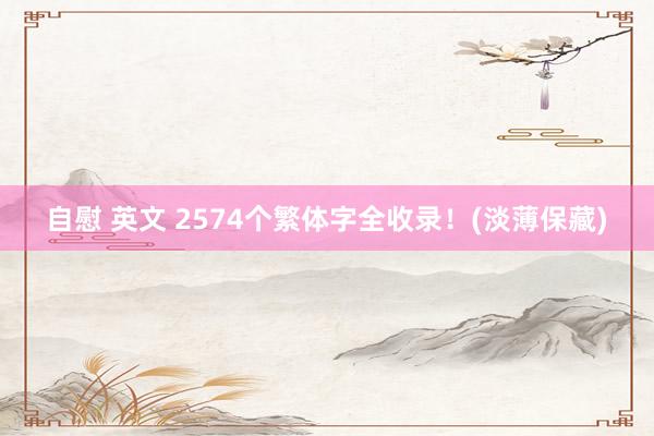 自慰 英文 2574个繁体字全收录！(淡薄保藏)