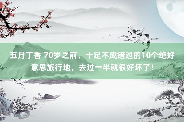 五月丁香 70岁之前，十足不成错过的10个绝好意思旅行地，去过一半就很好坏了！