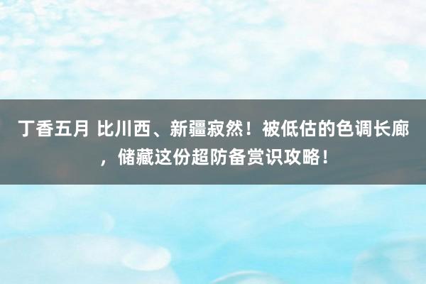 丁香五月 比川西、新疆寂然！被低估的色调长廊，储藏这份超防备赏识攻略！