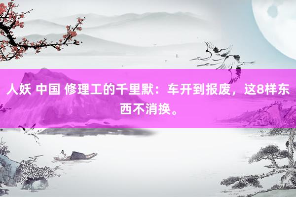 人妖 中国 修理工的千里默：车开到报废，这8样东西不消换。