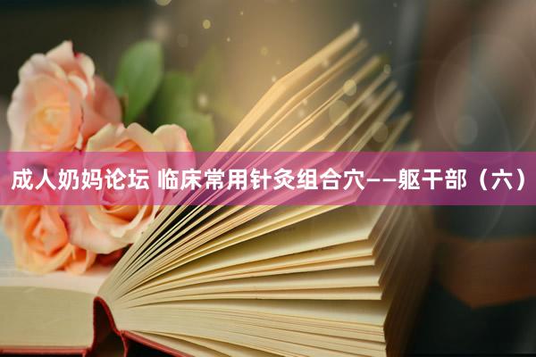 成人奶妈论坛 临床常用针灸组合穴——躯干部（六）