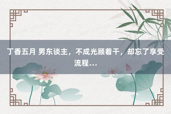 丁香五月 男东谈主，不成光顾着干，却忘了享受流程…