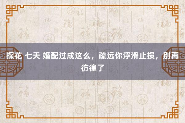 探花 七天 婚配过成这么，疏远你浮滑止损，别再彷徨了