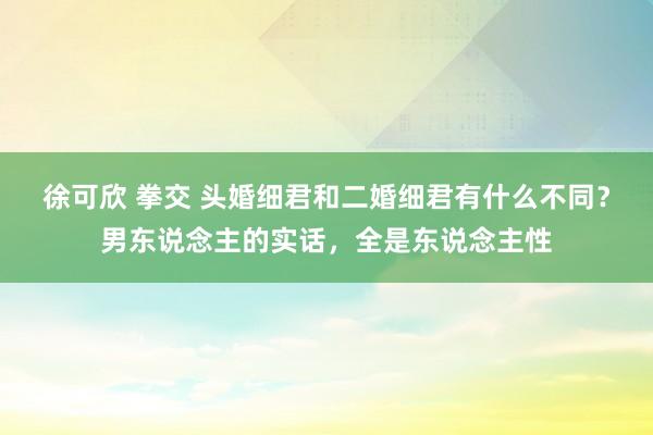 徐可欣 拳交 头婚细君和二婚细君有什么不同？男东说念主的实话，全是东说念主性