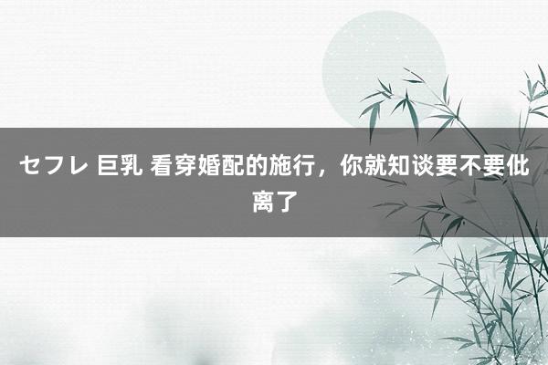 セフレ 巨乳 看穿婚配的施行，你就知谈要不要仳离了