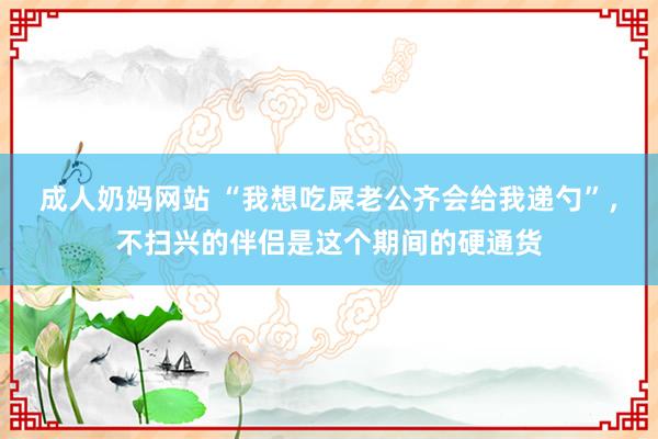 成人奶妈网站 “我想吃屎老公齐会给我递勺”，不扫兴的伴侣是这个期间的硬通货