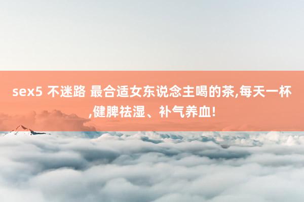 sex5 不迷路 最合适女东说念主喝的茶，每天一杯，健脾祛湿、补气养血!