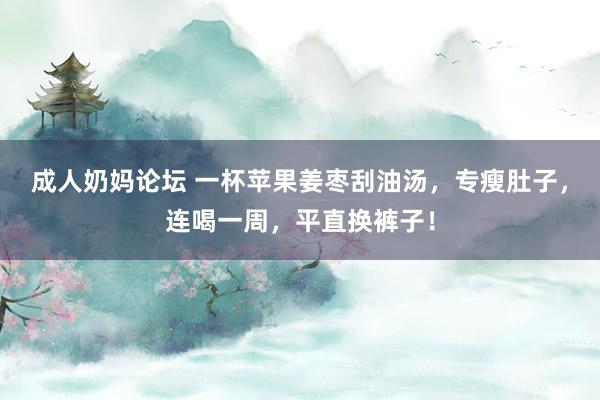 成人奶妈论坛 一杯苹果姜枣刮油汤，专瘦肚子，连喝一周，平直换裤子！