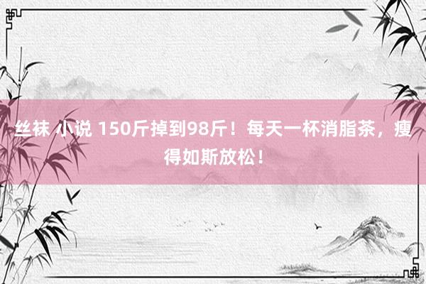 丝袜 小说 150斤掉到98斤！每天一杯消脂茶，瘦得如斯放松！
