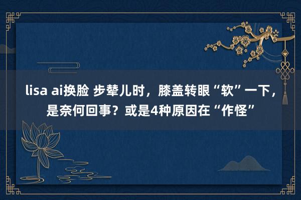 lisa ai换脸 步辇儿时，膝盖转眼“软”一下，是奈何回事？或是4种原因在“作怪”