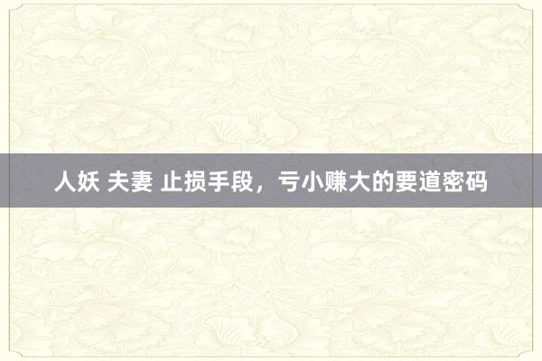 人妖 夫妻 止损手段，亏小赚大的要道密码
