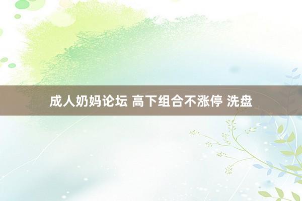 成人奶妈论坛 高下组合不涨停 洗盘