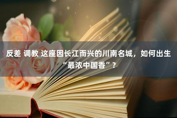 反差 调教 这座因长江而兴的川南名城，如何出生“最浓中国香”？