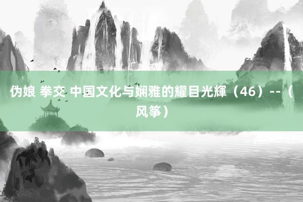 伪娘 拳交 中国文化与娴雅的耀目光輝（46）--（风筝）
